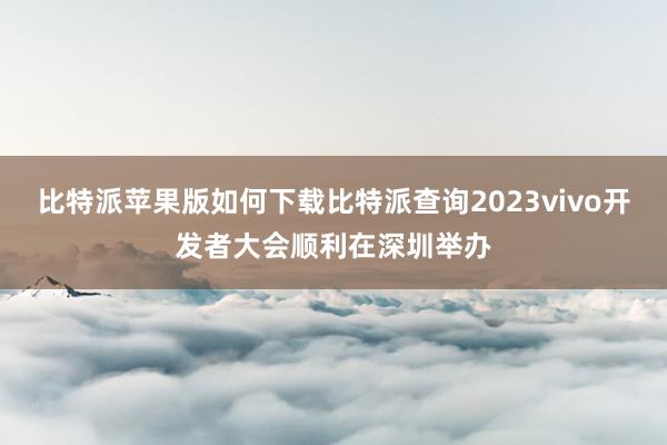 比特派苹果版如何下载比特派查询2023vivo开发者大会顺利在深圳举办
