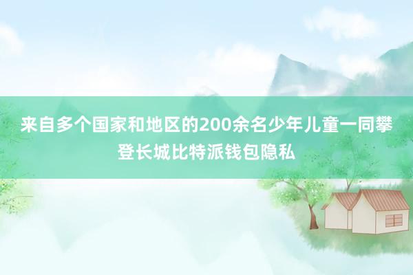 来自多个国家和地区的200余名少年儿童一同攀登长城比特派钱包隐私