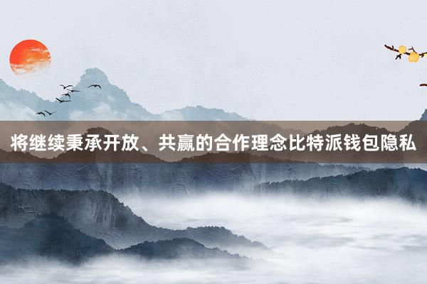 将继续秉承开放、共赢的合作理念比特派钱包隐私