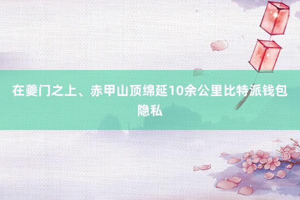 在夔门之上、赤甲山顶绵延10余公里比特派钱包隐私