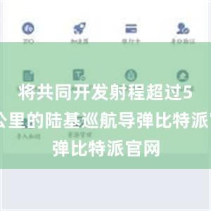 将共同开发射程超过500公里的陆基巡航导弹比特派官网