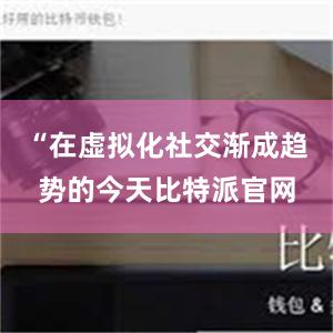 “在虚拟化社交渐成趋势的今天比特派官网